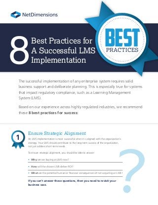 ?
Best Practices for
A Successful LMS
Implementation
The successful implementation of any enterprise system requires solid
business support and deliberate planning. This is especially true for systems
that impact regulatory compliance, such as a Learning Management
System (LMS).
Based on our experience across highly regulated industries, we recommend
these 8 best practices for success:
Ensure Strategic Alignment
An LMS implementation is most successful when it is aligned with the organization’s
strategy. Your LMS should contribute to the long-term success of the organization,
not just address short-term needs.
To ensure strategic alignment, you should be able to answer:
• Why are we buying an LMS now?
• How will the chosen LMS deliver ROI?
• What are the potential human or financial consequences of not acquiring an LMS?
If you can’t answer these questions, then you need to revisit your
business case.
8
1
BestPRACTICES
 