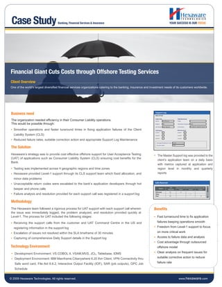 Case Study                          Banking, Financial Services & Insurance                                                       YOUR SUCCESS IS OUR FOCUS




Financial Giant Cuts Costs through Offshore Testing Services
Client Overview
One of the world’s largest diversified financial services organizations catering to the banking, insurance and investment needs of its customers worldwide.




 Business need
 The organization needed efficiency in their Consumer Liability operations.
 This would be possible through:
   Smoother operations and faster turaround times in fixing application failures of the Client
   Liability System (CLS)
   Reduced failure rates, suitable correction action and appropriate Support Log Maintenance

 The Solution
 Hexaware’s strategy was to provide cost effective offshore support for User Acceptance Testing                     The Master Support log was provided to the
 (UAT) of applications such as Consumer Liability System (CLS) ensuring cost benefits for the
                                                                                                                    client’s application team on a daily basis
 Bank.
                                                                                                                    with metrics captured at application and
   Testing was implemented across 4 geographic regions and time zones                                               region level in monthly and quarterly
   Hexaware provided Level-1 support through its CLS support team which fixed allocation, and                       reports
   minor data problems
   Unacceptable return codes were escalated to the bank’s application developers through hot                     Calls Received


   beeper and phone calls                                                                                             Region
                                                                                                                                    Calls
                                                                                                                                  Received
                                                                                                                                             Resolved Calls Resolved Calls Resolved Calls
                                                                                                                                                Level 1        Level 2        Level 3
                                                                                                                  Mid west         14              4
   Failure analysis and resolution provided for each support call was registered in a support log                 West              7                             7
                                                                                                                  East             33                                             3



 Methodology
 The Hexaware team followed a rigorous process for UAT support with each support call wherein                   Benefits
 the issue was immediately logged, the problem analyzed, and resolution provided quickly at
 Level-1. The process for UAT included the following stages:                                                       Fast turnaround time to fix application

   Receiving the support calls from the customer and UAT Command Centre in the US and                              failures keeping operations smooth

   registering information in the support log                                                                      Freedom from Level-1 support to focus

   Escalation of issues not resolved within the SLA timeframe of 30 minutes                                        on more critical work

   Capturing of comprehensive Daily Support details in the Support log                                             Access to failure data and analysis
                                                                                                                   Cost advantage through outsourced
Technology Environment                                                                                             offshore model

   Development Environment: VS COBOL II, VSAM,MVS, JCL, Tablebase, IDMS                                            Clear analysis on frequent issues for

   Deployment Environment: IBM Mainframe,Citianywhere 6.20 thin Client, VPN Connectivity thru                      suitable corrective action to reduce

   Safe word card, File Aid 8.8.2, Interactive Output Facility (IOF), SAR (job outputs), OPC Job                   failure rate

   Schedule


© 2009 Hexaware Technologies. All rights reserved.                                                                                              www.hexaware.com
 
