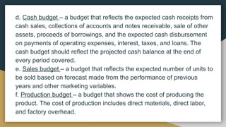 d. Cash budget – a budget that reflects the expected cash receipts from
cash sales, collections of accounts and notes receivable, sale of other
assets, proceeds of borrowings, and the expected cash disbursement
on payments of operating expenses, interest, taxes, and loans. The
cash budget should reflect the projected cash balance at the end of
every period covered.
e. Sales budget – a budget that reflects the expected number of units to
be sold based on forecast made from the performance of previous
years and other marketing variables.
f. Production budget – a budget that shows the cost of producing the
product. The cost of production includes direct materials, direct labor,
and factory overhead.
 