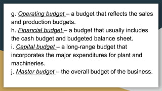 g. Operating budget – a budget that reflects the sales
and production budgets.
h. Financial budget – a budget that usually includes
the cash budget and budgeted balance sheet.
i. Capital budget – a long-range budget that
incorporates the major expenditures for plant and
machineries.
j. Master budget – the overall budget of the business.
 