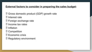 External factors to consider in preparing the sales budget:
 Gross domestic product (GDP) growth rate
 Interest rate
 Foreign exchange rate
 Income tax rates
 Inflation
 Competition
 Economic crisis
 Regulatory environment
 