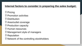 Internal factors to consider in preparing the sales budget:
 Pricing
 Promotion activities
 Distribution
 Area/outlet coverage
 Production capacity
 Human resources
 Management style of managers
 Reputation
 Network of the controlling stockholders
 