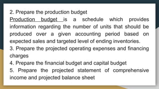 2. Prepare the production budget
Production budget is a schedule which provides
information regarding the number of units that should be
produced over a given accounting period based on
expected sales and targeted level of ending inventories.
3. Prepare the projected operating expenses and financing
charges
4. Prepare the financial budget and capital budget
5. Prepare the projected statement of comprehensive
income and projected balance sheet
 