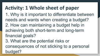 Activity: 1 Whole sheet of paper
1. Why is it important to differentiate between
needs and wants when creating a budget?
2. How can maintaining a budget help in
achieving both short-term and long-term
financial goals?
3. What are the potential risks or
consequences of not sticking to a personal
budget?
 