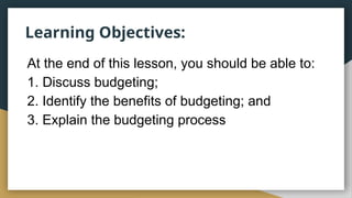 Learning Objectives:
At the end of this lesson, you should be able to:
1. Discuss budgeting;
2. Identify the benefits of budgeting; and
3. Explain the budgeting process
 
