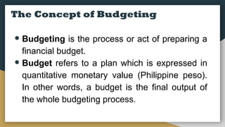 The Concept of Budgeting
● Budgeting is the process or act of preparing a
financial budget.
● Budget refers to a plan which is expressed in
quantitative monetary value (Philippine peso).
In other words, a budget is the final output of
the whole budgeting process.
 