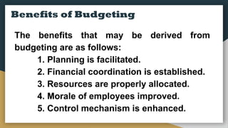 Benefits of Budgeting
The benefits that may be derived from
budgeting are as follows:
1. Planning is facilitated.
2. Financial coordination is established.
3. Resources are properly allocated.
4. Morale of employees improved.
5. Control mechanism is enhanced.
 
