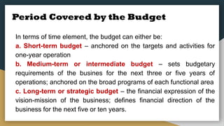 Period Covered by the Budget
In terms of time element, the budget can either be:
a. Short-term budget – anchored on the targets and activities for
one-year operation
b. Medium-term or intermediate budget – sets budgetary
requirements of the busines for the next three or five years of
operations; anchored on the broad programs of each functional area
c. Long-term or strategic budget – the financial expression of the
vision-mission of the business; defines financial direction of the
business for the next five or ten years.
 