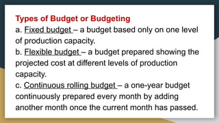 Types of Budget or Budgeting
a. Fixed budget – a budget based only on one level
of production capacity.
b. Flexible budget – a budget prepared showing the
projected cost at different levels of production
capacity.
c. Continuous rolling budget – a one-year budget
continuously prepared every month by adding
another month once the current month has passed.
 