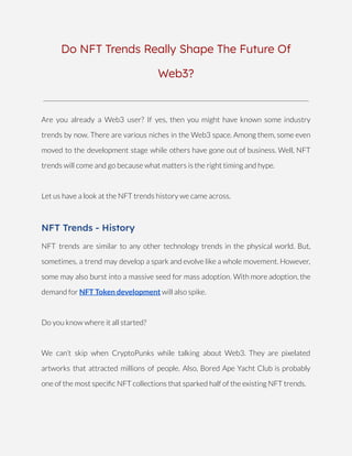 Do NFT Trends Really Shape The Future Of
Web3?
Are you already a Web3 user? If yes, then you might have known some industry
trends by now. There are various niches in the Web3 space. Among them, some even
moved to the development stage while others have gone out of business. Well, NFT
trends will come and go because what matters is the right timing and hype.
Let us have a look at the NFT trends history we came across.
NFT Trends - History
NFT trends are similar to any other technology trends in the physical world. But,
sometimes, a trend may develop a spark and evolve like a whole movement. However,
some may also burst into a massive seed for mass adoption. With more adoption, the
demand for NFT Token development will also spike.
Do you know where it all started?
We can’t skip when CryptoPunks while talking about Web3. They are pixelated
artworks that attracted millions of people. Also, Bored Ape Yacht Club is probably
one of the most specific NFT collections that sparked half of the existing NFT trends.
 
