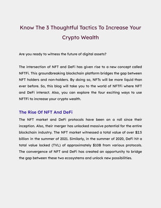 Know The 3 Thoughtful Tactics To Increase Your
Crypto Wealth
Are you ready to witness the future of digital assets?
The intersection of NFT and DeFi has given rise to a new concept called
NFTFi. This groundbreaking blockchain platform bridges the gap between
NFT holders and non-holders. By doing so, NFTs will be more liquid than
ever before. So, this blog will take you to the world of NFTFi where NFT
and DeFi interact. Also, you can explore the four exciting ways to use
NFTFi to increase your crypto wealth.
The Rise Of NFT And DeFi
The NFT market and DeFi protocols have been on a roll since their
inception. Also, their merger has unlocked massive potential for the entire
blockchain industry. The NFT market witnessed a total value of over $2.5
billion in the summer of 2021. Similarly, in the summer of 2020, DeFi hit a
total value locked (TVL) of approximately $10B from various protocols.
The convergence of NFT and DeFi has created an opportunity to bridge
the gap between these two ecosystems and unlock new possibilities.
 