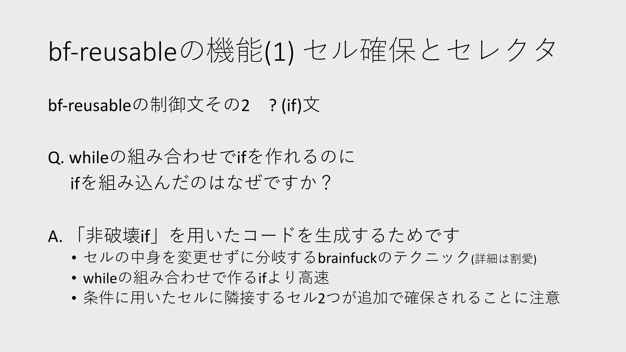 bf-reusableの機能(1) セル確保とセレクタ
bf-reusableの制御⽂その2 ? (if)⽂
Q. whileの組み合わせでifを作れるのに
ifを組み込んだのはなぜですか？
A. 「⾮破壊if」を⽤いたコードを⽣成するためです
• セルの中⾝を変更せずに分岐するbrainfuckのテクニック(詳細は割愛)
• whileの組み合わせで作るifより⾼速
• 条件に⽤いたセルに隣接するセル2つが追加で確保されることに注意
 