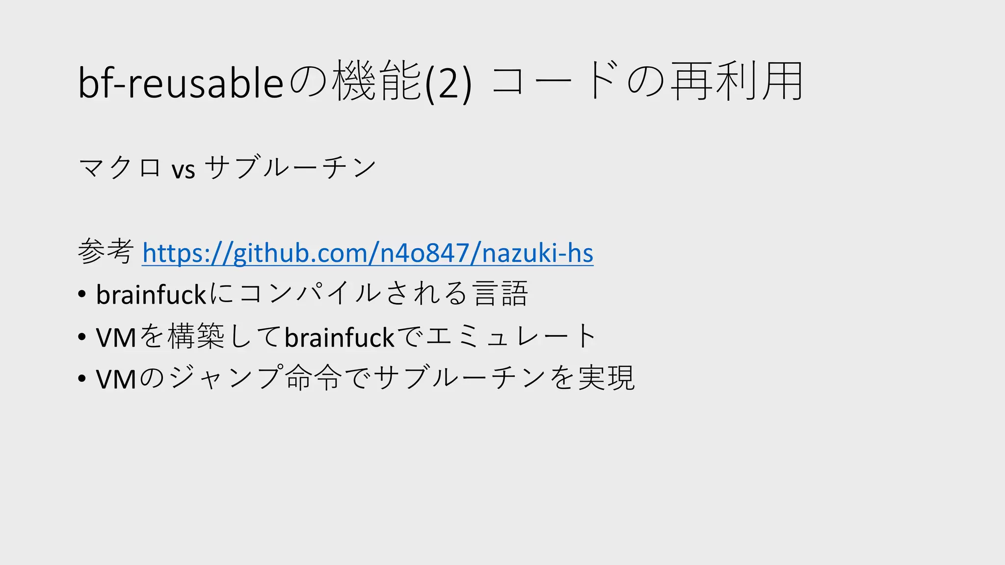 bf-reusableの機能(2) コードの再利⽤
マクロ vs サブルーチン
参考 https://github.com/n4o847/nazuki-hs
• brainfuckにコンパイルされる⾔語
• VMを構築してbrainfuckでエミュレート
• VMのジャンプ命令でサブルーチンを実現
 