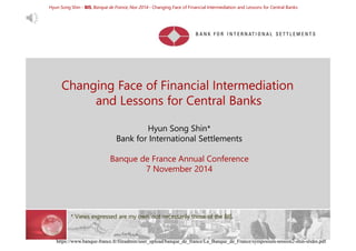 Hyun Song Shin - BIS, Banque de France, Nov 2014 - Changing Face of Financial Intermediation and Lessons for Central Banks 
Changing Face of Financial Intermediation 
and Lessons for Central Banks 
Hyun Song Shin* 
Bank for International Settlements 
Banque de France Annual Conference 
7 November 2014 
* Views expressed are my own, not necessarily those of the BIS. 
VIDEO: https://www.banque-france.fr/en/eurosystem-international/international-symposium.html 
https://www.banque-france.fr/fileadmin/user_upload/banque_de_france/La_Banque_de_France/symposium-session2-shin-slides.pdf 
 