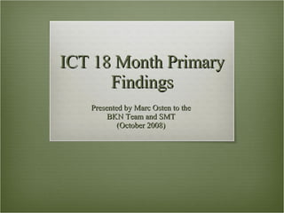 ICT 18 Month Primary Findings Presented by Marc Osten to the  BKN Team and SMT  (October 2008)  