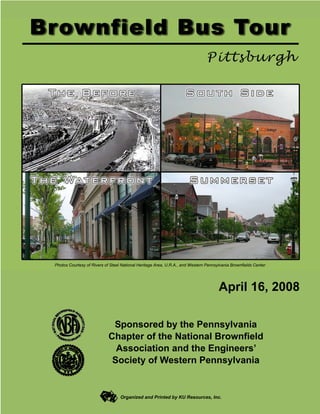 Photos Courtesy of Rivers of Steel National Heritage Area, U.R.A., and Western Pennsylvania Brownfields Center




                                                                                     April 16, 2008

                             Sponsored by the Pennsylvania
                            Chapter of the National Brownfield
                              Association and the Engineers’
                             Society of Western Pennsylvania


                                  Organized and Printed by KU Resources, Inc.
 