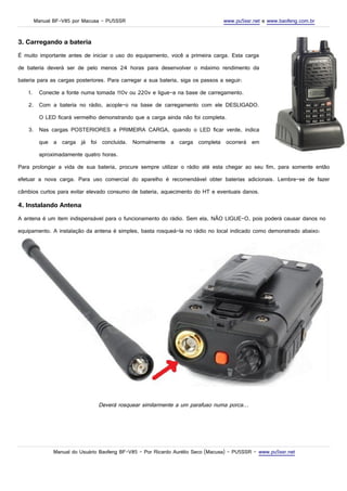 Manual BF-V85 por Macusa – PU5SSR www.pu5ssr.net e www.baofeng.com.br
3. Carregando a bateria
É muito importante antes de iniciar o uso do equipamento, você a primeira carga. Esta carga
de bateria deverá ser de pelo menos 24 horas para desenvolver o máximo rendimento da
bateria para as cargas posteriores. Para carregar a sua bateria, siga os passos a seguir:
1. Conecte a fonte numa tomada 110v ou 220v e ligue-a na base de carregamento.
2. Com a bateria no rádio, acople-o na base de carregamento com ele DESLIGADO.
O LED ficará vermelho demonstrando que a carga ainda não foi completa.
3. Nas cargas POSTERIORES a PRIMEIRA CARGA, quando o LED ficar verde, indica
que a carga já foi concluída. Normalmente a carga completa ocorrerá em
aproximadamente quatro horas.
Para prolongar a vida de sua bateria, procure sempre utilizar o rádio até esta chegar ao seu fim, para somente então
efetuar a nova carga. Para uso comercial do aparelho é recomendável obter baterias adicionais. Lembre-se de fazer
câmbios curtos para evitar elevado consumo de bateria, aquecimento do HT e eventuais danos.
4. Instalando Antena
A antena é um item indispensável para o funcionamento do rádio. Sem ela, NÃO LIGUE-O, pois poderá causar danos no
equipamento. A instalação da antena é simples, basta rosqueá-la no rádio no local indicado como demonstrado abaixo:
Deverá rosquear similarmente a um parafuso numa porca...
Manual do Usuário Baofeng BF-V85 – Por Ricardo Aurélio Seco (Macusa) – PU5SSR – www.pu5ssr.net
 