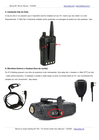 Manual BF-V85 por Macusa – PU5SSR www.pu5ssr.net e www.baofeng.com.br
5. Instalando Clip de Cinto
O clip de cinto é um acessório que é importante você ter instalado em seu HT, mesmo que não utilize-o no cinto
frequentemente. O “Belt Clip” é facilmente instalado sendo parafusado na carenagem da bateria por dois parafusos. Veja:
6. Microfone Externo e Headset (fone de ouvido)
Os HT's Baofeng possuem uma linha de acessórios muito interessantes. Dois deles são o Headset e o Mike (PTT) de mão
– estilo policial americano. A instalação é simples e basta plugar os pinos na tomada lateral do HT, que normalmente fica
protejida por uma “borrachinha”. Veja abaixo:
Manual do Usuário Baofeng BF-V85 – Por Ricardo Aurélio Seco (Macusa) – PU5SSR – www.pu5ssr.net
 