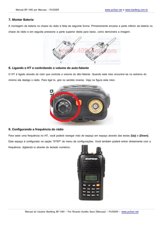 Manual BF-V85 por Macusa – PU5SSR www.pu5ssr.net e www.baofeng.com.br
7. Montar Bateria
A montagem da bateria no chassi do rádio é feita da seguinte forma: Primeiramente encaixe a parte inferior da bateria no
chassi do rádio e em seguida pressione a parte superior desta para baixo, como demonstra a imagem:
8. Ligando o HT e controlando o volume do auto-falante
O HT é ligado através do rotor que controla o volume do alto-falante. Quando este rotor encontra-se no extremo do
mínimo ele desliga o rádio. Para ligá-lo, gire no sentido inverso. Veja na figura este rotor:
9. Configurando a frequência do rádio
Para setar uma frequência no HT, você poderá navegar indo de espaço em espaço através das teclas [Up] e [Down].
Este espaço é configurado na opção “STEP” do menu de configurações. Você também poderá entrar diretamente com a
frequência, digitando-a através do teclado numérico.
Manual do Usuário Baofeng BF-V85 – Por Ricardo Aurélio Seco (Macusa) – PU5SSR – www.pu5ssr.net
 