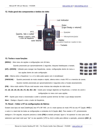 Manual BF-V85 por Macusa – PU5SSR www.pu5ssr.net e www.baofeng.com.br
12. Visão geral dos componentes e botões do rádio
13. Teclas e suas funções
[MENU] – Abre menu de opções e configurações com 28 itens.
Quando precionado por aproximadamente 2 segundos, bloqueia/desbloqueia o teclado.
[UP] e [DOWN] – Utilizado para navegar nas frequências, canais, configurações dentro do menu e
nas opções dentro de cada configuração.
[AB] – Alterna entre a frequência 1 e a 2 (o rádio pode operar com 2 simultâneas)
[VM/SCAN] – Quando precionado de modo simples e rápido, alterna entre o modo VFO e a memória de canais.
Quando mantido precionado por aproximadamente 2 segundos ativa a função escaneamento.
[FM] – Ativa modo radinho FM pra você escutar umas músicas das estações de rádio locais.
[1], [2], [3], [4], [5], [6], [7], [8], [9] e [0] – Usado para navegar digitando as frequências, o número do canal e
configurações no menu com suas opções.
PTT – Aperte para iniciar a transmissão e solte-o somente quando terminar de falar o que deseja transmitir.
Moni – Desliga o Squech e abre o áudio da frequência.
14. Reset – Voltar o HT às configurações de fábrica
Existem dois tipos de reset (redefinição) dos HT's BF-V85: um é o reset apenas do modo VFO do seu HT (opção VFO) e
o outro é o reset total de todas as configurações e conteúdos do ht (opção ALL). Para resetar o HT: primeiramente
desligue-o. Em seguida, enquanto preciona o botão [FM] no teclado principal, ligue-o. Irá aparecer no visor para você
selecionar qual reset você quer “dar” no seu aparelho (VFO ou ALL) e então para efetivar a operação, pressione [AB/<_I].
Manual do Usuário Baofeng BF-V85 – Por Ricardo Aurélio Seco (Macusa) – PU5SSR – www.pu5ssr.net
 
