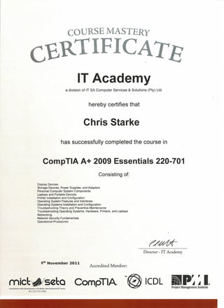 COURSE MASTERY
C£RTIFICATS
IT Academy
a division of IT SA Computer Services & Solutions (Pty) Ltd.
hereby certifies that
Chris Starke
has successfully completed the course in
CompTIA A+ 2009 Essentials 220-701
Consisting of:
Display Devices
Storage Devices, Power Supplies, and Adapters
Personal Computer System Components
Laptops and Portable Devices
Printer Installation and Configuration
Operating System Features and Interfaces
Operating Systems Installation and Configuration
Troubleshooting Theory and Preventive Maintenance
Troubleshooting Operating Systems, Hardware, Printers, and Laptops
Networking
Network Security Fundamentals
Operational Procedures
Director ~IT Academy
9th
November 2011
Accredited Member:
mic~~se~Q '"~ ICDL ii'li.~pr , IIJI .4.4 ®
Project Management InstituteCommitted to skills development in the Media, Advertising and leT sector
. ACC2011/01/684
 