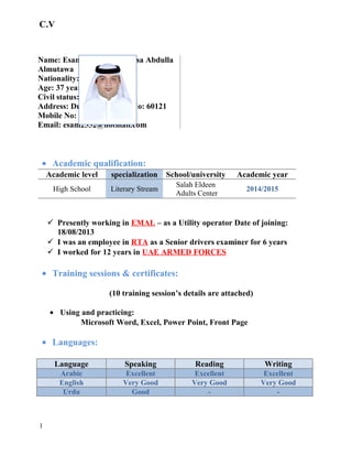 C.V
Name: Esam Mohammad Essa Abdulla
Almutawa
Nationality: UAE
Age: 37 years
Civil status: Married
Address: Dubai – Post Box No: 60121
Mobile No: 0556983332
Email: esam2552@hotmail.com
• Academic qualification:
Academic yearSchool/universityspecializationAcademic level
2014/2015
Salah Eldeen
Adults Center
Literary StreamHigh School
 Presently working in EMAL – as a Utility operator Date of joining:
18/08/2013
 I was an employee in RTA as a Senior drivers examiner for 6 years
 I worked for 12 years in UAE ARMED FORCES
• Training sessions & certificates:
(10 training session’s details are attached)
• Using and practicing:
Microsoft Word, Excel, Power Point, Front Page
• Languages:
WritingReadingSpeakingLanguage
ExcellentExcellentExcellentArabic
Very GoodVery GoodVery GoodEnglish
--GoodUrdu
1
 