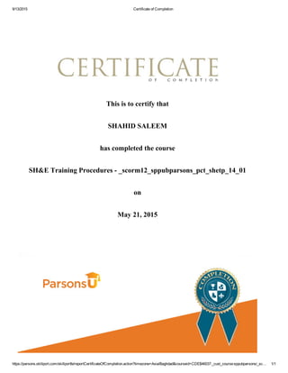 9/13/2015 Certificate of Completion
https://parsons.skillport.com/skillportfe/reportCertificateOfCompletion.action?timezone=Asia/Baghdad&courseid=CDE$46037:_cust_course:sppubparsons/_sc… 1/1
This is to certify that
SHAHID SALEEM
has completed the course
SH&E Training Procedures ­ _scorm12_sppubparsons_pct_shetp_14_01
on
May 21, 2015
 