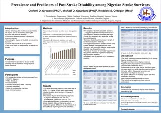 Prevalence and Predictors of Post Stroke Disability among Nigerian Stroke Survivors
Olufemi O. Oyewole (PhD)1, Michael O. Ogunlana (PhD)2, Kolawole S. Oritogun (Msc)3
1. Physiotherapy Department, Olabisi Onabanjo University Teaching Hospital, Sagamu, Nigeria
2. Physiotherapy Departments, Federal Medical Centre, Abeokuta, Nigeria
3. Department of Community Medicine and Primary Care, Olabisi Onabanjo University, Sagamu, Nigeria
Acknowledgements
•The ethic committee of OOUTH approved the study.
•Thanks to Dr. Gbiri C.A for the input.
•Presented @ NSP 55th annual scientific conference, 2015, Lokoja, Kogi
State. Nigeria.
Conclusion
There was high prevalence of post stroke disability
predicted by age.
Participants
•112 consecutive stroke survivors recruited from:
OOUTH, Sagamu
FMC, Abeokuta
•Inclusion criteria:
survived stroke for at least 3 months,
clinically diagnosed
stable to complete the interview
give informed consent
Introduction
•Stroke remains public health issues worldwide.
•Its impact can be devastating leaving the
survivors with residual disability.
•Post-stroke disability portend a social and
economic burden.
•Estimating the degree of disability among stroke
survivors:
provide the magnitude of the problem
help focus more on rehabilitation to reduce the
burden.
Methods
•Structured questionnaire to collect socio-demographic
data.
•WHODAS 2.0 (Short form)to assess disability.
•Clinical information obtained from medical record of
survivors.
•Descriptive & inferential statistics were used.
•Beta regression was used to examine the predicting
factors.
Results
•The degree of disability was 43.6 (table 1)
suggest moderate disability based on ICF.
•The degree of disability increases with age.
•Those who engage in any work after stroke
have less disability.
•Decrease disability with increase in length of
duration since stroke (table 2).
•The right hand dominant stroke survivors have
greater disability compared with left hand.
•Survivors with comorbid diabetes have greater
disability than those who are not.
•Reverse is the case for comorbid hypertension.
•No gender difference in pattern of disability.
•Age predicted disability.
•Increase in unit of age lead to 2% increase in
disability.
Table 1: Pattern of post stroke disability by socio-
demographic factor
**p-values are for F-test, *p-values are for Z-test, other
p-values are for t-test
Table 2: Pattern of post stroke disability by clinical factor
*p values are for Z- test statistics, others are t – test
Discussion
•This study suggests moderate disability (43.6) among
Nigerian stroke survivors.
•Though, most items show high prevalence.
•Nigerian stroke survivors have less disability
compared with Taiwanese (60.2)
•Differences could be in the type of WHODAS used.
•We used short form while the other used long form.
•Or better still the Taiwanese have more co-
morbidities than Nigerian survivors.
•No gender difference in disability agrees with New
Zealanders survivors.
•Age predicted disability among survivors.
•This is likely so as ageing process restricts
participation.
Purpose
To determine the prevalence of post-stroke
disability and its predictors among Nigerian
stroke survivors.
Contact details: oyewoleye@yahoo.co.uk
Results
•112 stroke survivors (men=57) with mean age of
62.6±11.4 (range, 32-88) years participated.
•Median duration since stroke is 18 (range, 3-
264)months.
•Prevalence of post stroke disability (figure 1):
 higher in 9 items (60.7% - 89.3%).
moderate in 3 items (44.6% – 52.7%).
•When adjusted for sex, the prevalence of post
stroke disability followed the same pattern.
•significant gender difference in prevalence of an
item (difficulty in joining community activities).
 