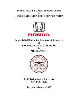 INDUSTRIAL TRAINING of Aastik Chawla
At
HONDA CARS INDIA LTD, GREATER NOIDA
In partial fulfillment for the award of the degree
of
BACHELOR OF ENGINEERING
In
MECHANICAL
Delhi Technological University
New Delhi India
December-January 2015
 