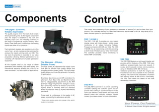 Your Power. Our Passion.
© Welland Power Limited, All rights reserved
The Engine - Economic,
Reliable, Dependable
The quality engines form the heart of all reliable
diesel generating sets. As the largest component
part, the engine is essential to the cost and
reliability of the unit. This reliability is intrinsic in
the range of engines we supply. Perkins, Volvo
Penta, Lister Petter and Cummins are the leading
brands we utilise in our products.
Fuel optimised engines are essential due to the
cost of fuel – all our engines are fuel optimised to
produce the lowest running costs per kWh. This
low cost of ownership is essential to our value
proposition allowing Welland generators to be
a leading UK manufacturer of power generation
equipment.
All the engines used in our range of diesel
generators offer reliability, high build quality and
international warranty allowing the units to be
used worldwide* in a wide variety of applications.
The Alternator – Efficient,
Reliable, Proven
The high quality AC alternators we supply come
built with an efficient high quality design that
provides excellent power quality. This high power
quality allows you to use the generator in a variety
of applications.
Brushless, Synchronous and AVR controlled, the
alternators from Mecc Alte and Stamford allow
for fine voltage/stability adjustment via the AVR
and fast voltage response for changes in load.
Each and every machine is tested to ensure the
highest levels of reliability while the standard
levels of protection meet or exceed international
standards.
There really is a difference in the quality of AC
power provided by the alternators we offer.
* Please check warranty support and coverage in your specific
location for more details.
The control and monitoring of your generator is essential to ensure you get the best from your
product. Our controller offerings by Deep Sea Electronics are all made in the UK, they allow you to
select the best option for your application.
DSE 7120 MK II
The DSE 7120 MK II provides an icon based
display, along with three phase / single phase
monitoring of all values including Voltage,
Frequency, Current, kW, kVA and kVAr. The DSE
7120 MK II is an outstanding controller providing
a whole host of features as our entry level model.
The controller provides mains monitoring to
deliver AMF functionality.
Components Control
DSE 7320
The DSE 7320 features a text based display and
provides all the features of the DSE 7120, plus
additional programmable input and outputs. It
is also able to provide remote communications
using its RS 232 and RS 485 interfaces.
Additional protections for both the engine and
the alternator are also available in this controller,
allowing finer control over parameters, shutdown
and warning events as well as PLC functionality.
The DSE 7320 meets the needs of the most
demanding customers.
DSE 8610
The DSE 8610 controller is a set-set paralleling
controller. Utilising this controller option we can
provide sets running in synchronisation to make
more cost effective, more flexible and more fault
tolerant prime and standby systems. Please
contact your sales advisor for more information.
 