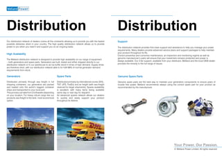 Your Power. Our Passion.
© Welland Power Limited, All rights reserved
Distribution Distribution
Our distribution network of dealers covers all the continents allowing us to provide you with the fastest
possible deliveries direct in your country. The high quality distribution network allows us to provide
power to you when you need it and support you on an ongoing basis.
Generators
Distributed primarily through sea freight in full
shipping containers, our generators are packed
and loaded onto the world’s biggest container
ships and transported to your local port.
Thisprocesscantakefrom2to6weeksdepending
on your location. For heavy robust cargo like our
products sea freight is the best, most economical
option.
Spare Parts
Distributed primarily by international courier (DHL,
TNT, UPS, FedEx) and air freight (with sea freight
reserved for larger shipments). Spares availability
is excellent, with many items being available
same day or next day for dispatch.
An advanced spares network allows our dealers
to quickly and easily support your product
throughout its lifetime.
Support
The distribution network provides first-class support and assistance to help you manage your power
requirements. Many dealers provide advanced service plans and support packages to help maintain
your product throughout its life.
Correct preventive and corrective maintenance, an inspection and monitoring regime as well as
genuine manufacturer’s parts will ensure that your investment remains protected and power is
always available. Our 3 tier support, available from your distributor, Welland and the local OEM dealer
provides the remedy to the full range of issues.
Genuine Spare Parts
Genuine spare parts are the best way to maintain your generators components to ensure years of
trouble free power. Welland recommends always using the correct spare part for your product as
recommended by the manufacturer. 
High Availability
The Welland distribution network is designed to provide high availability on our range of equipment
– both generators and spare parts. Generators are built, tested and either shipped directly to our
distribution network or to our warehouse to act as buffer stock in times of high demand. Supply times
are therefore short, with our distribution network able to for fulfil 96% of normal generator demand
requirements from stock.
 