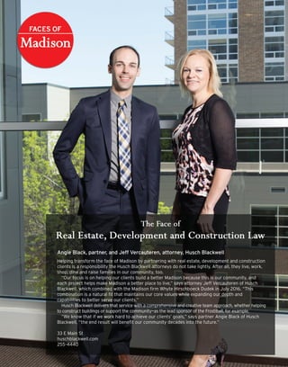 Angie Black, partner, and Jeff Vercauteren, attorney, Husch Blackwell
Helping transform the face of Madison by partnering with real estate, development and construction
clients is a responsibility the Husch Blackwell attorneys do not take lightly. After all, they live, work,
shop, dine and raise families in our community, too.
“Our focus is on helping our clients build a better Madison because this is our community, and
each project helps make Madison a better place to live,” says attorney Jeff Vercauteren of Husch
Blackwell, which combined with the Madison firm Whyte Hirschboeck Dudek in July 2016. “This
combination is a natural fit that maintains our core values while expanding our depth and
capabilities to better serve our clients.”
Husch Blackwell delivers that service with a comprehensive and creative team approach, whether helping
to construct buildings or support the community—as the lead sponsor of the Frostiball, for example.
“We know that if we work hard to achieve our clients’ goals,” says partner Angie Black of Husch
Blackwell, “the end result will benefit our community decades into the future.”
33 E Main St
huschblackwell.com
255-4440
 