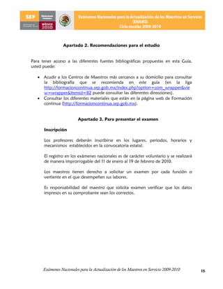 Apartado 2. Recomendaciones para el estudio


Para tener acceso a las diferentes fuentes bibliográficas propuestas en esta Guía,
usted puede:

    Acudir a los Centros de Maestros más cercanos a su domicilio para consultar
     la bibliografía que se recomienda en este guía (en la liga
     http://formacioncontinua.sep.gob.mx/index.php?option=com_wrapper&vie
     w=wrapper&Itemid=82 puede consultar las diferentes direcciones).
    Consultar los diferentes materiales que están en la página web de Formación
     continua (http://formacioncontinua.sep.gob.mx).


                          Apartado 3. Para presentar el examen

      Inscripción

      Los profesores deberán inscribirse en los lugares, periodos, horarios y
      mecanismos establecidos en la convocatoria estatal.

      El registro en los exámenes nacionales es de carácter voluntario y se realizará
      de manera improrrogable del 11 de enero al 19 de febrero de 2010.

      Los maestros tienen derecho a solicitar un examen por cada función o
      vertiente en el que desempeñen sus labores.

      Es responsabilidad del maestro que solicita examen verificar que los datos
      impresos en su comprobante sean los correctos.




      Exámenes Nacionales para la Actualización de los Maestros en Servicio 2009-2010   15
 