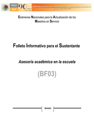 Exámenes Nacionales para la Actualización de los
             Maestros en Servicio




Folleto Informativo para el Sustentante

   Asesoría académica en la escuela


                  (BF03)



                       ENAMS
 