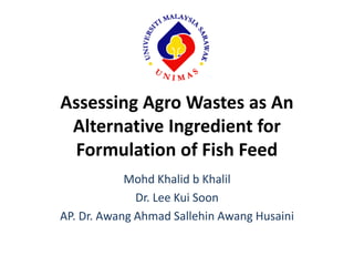 Assessing Agro Wastes as An
Alternative Ingredient for
Formulation of Fish Feed
Mohd Khalid b Khalil
Dr. Lee Kui Soon
AP. Dr. Awang Ahmad Sallehin Awang Husaini
 