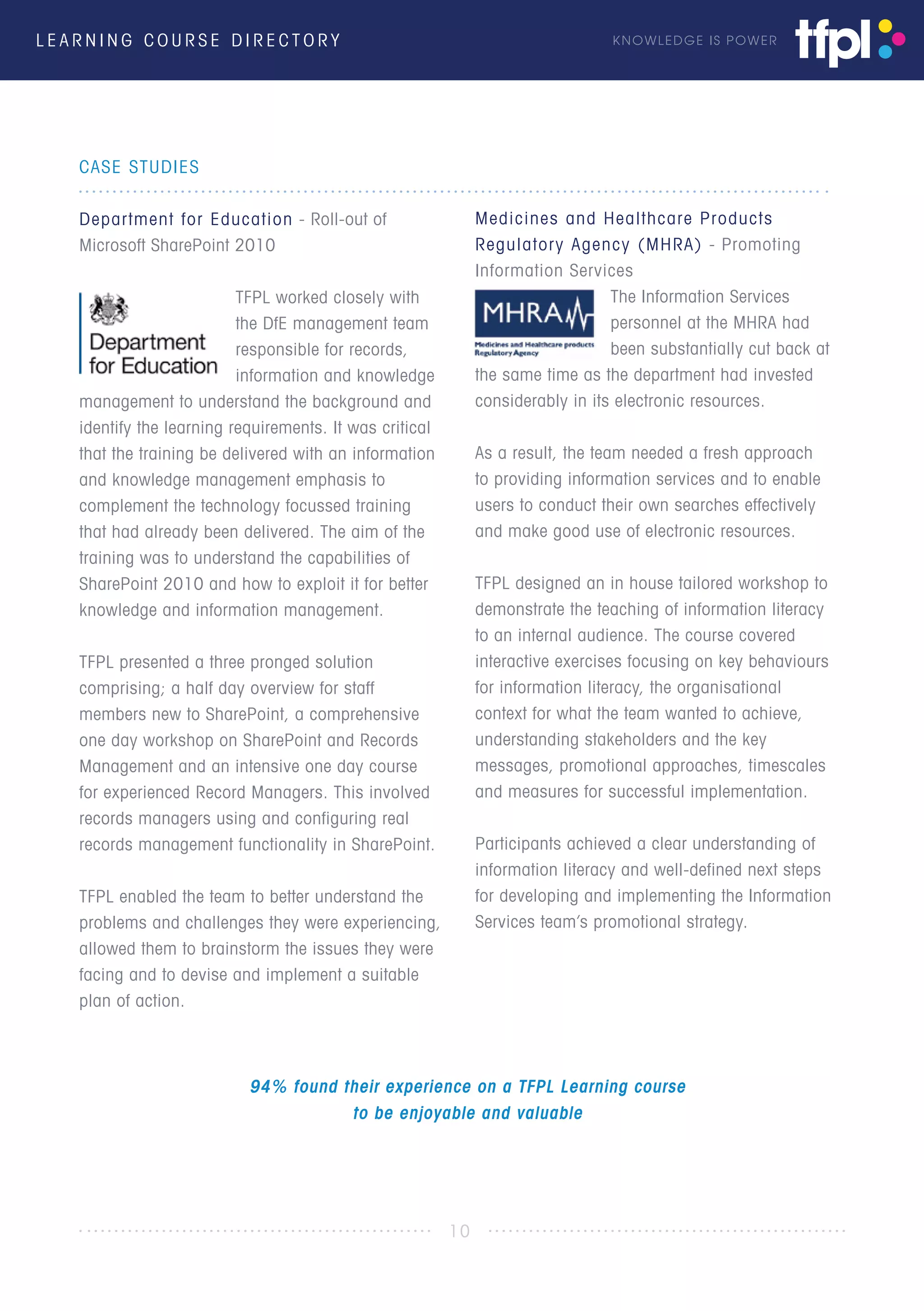 L E A R N I N G C O U R S E D I R E C T O R Y KNOWLEDGE IS POWER
CASE STUDIES
Department for Education - Roll-out of
Microsoft SharePoint 2010
TFPL worked closely with
the DfE management team
responsible for records,
information and knowledge
management to understand the background and
identify the learning requirements. It was critical
that the training be delivered with an information
and knowledge management emphasis to
complement the technology focussed training
that had already been delivered. The aim of the
training was to understand the capabilities of
SharePoint 2010 and how to exploit it for better
knowledge and information management.
TFPL presented a three pronged solution
comprising; a half day overview for staff
members new to SharePoint, a comprehensive
one day workshop on SharePoint and Records
Management and an intensive one day course
for experienced Record Managers. This involved
records managers using and configuring real
records management functionality in SharePoint.
TFPL enabled the team to better understand the
problems and challenges they were experiencing,
allowed them to brainstorm the issues they were
facing and to devise and implement a suitable
plan of action.
Medicines and Healthcare Products
Regulatory Agency (MHRA) - Promoting
Information Services
The Information Services
personnel at the MHRA had
been substantially cut back at
the same time as the department had invested
considerably in its electronic resources.
As a result, the team needed a fresh approach
to providing information services and to enable
users to conduct their own searches effectively
and make good use of electronic resources.
TFPL designed an in house tailored workshop to
demonstrate the teaching of information literacy
to an internal audience. The course covered
interactive exercises focusing on key behaviours
for information literacy, the organisational
context for what the team wanted to achieve,
understanding stakeholders and the key
messages, promotional approaches, timescales
and measures for successful implementation.
Participants achieved a clear understanding of
information literacy and well-defined next steps
for developing and implementing the Information
Services team’s promotional strategy.
10
94% found their experience on a TFPL Learning course
to be enjoyable and valuable
 