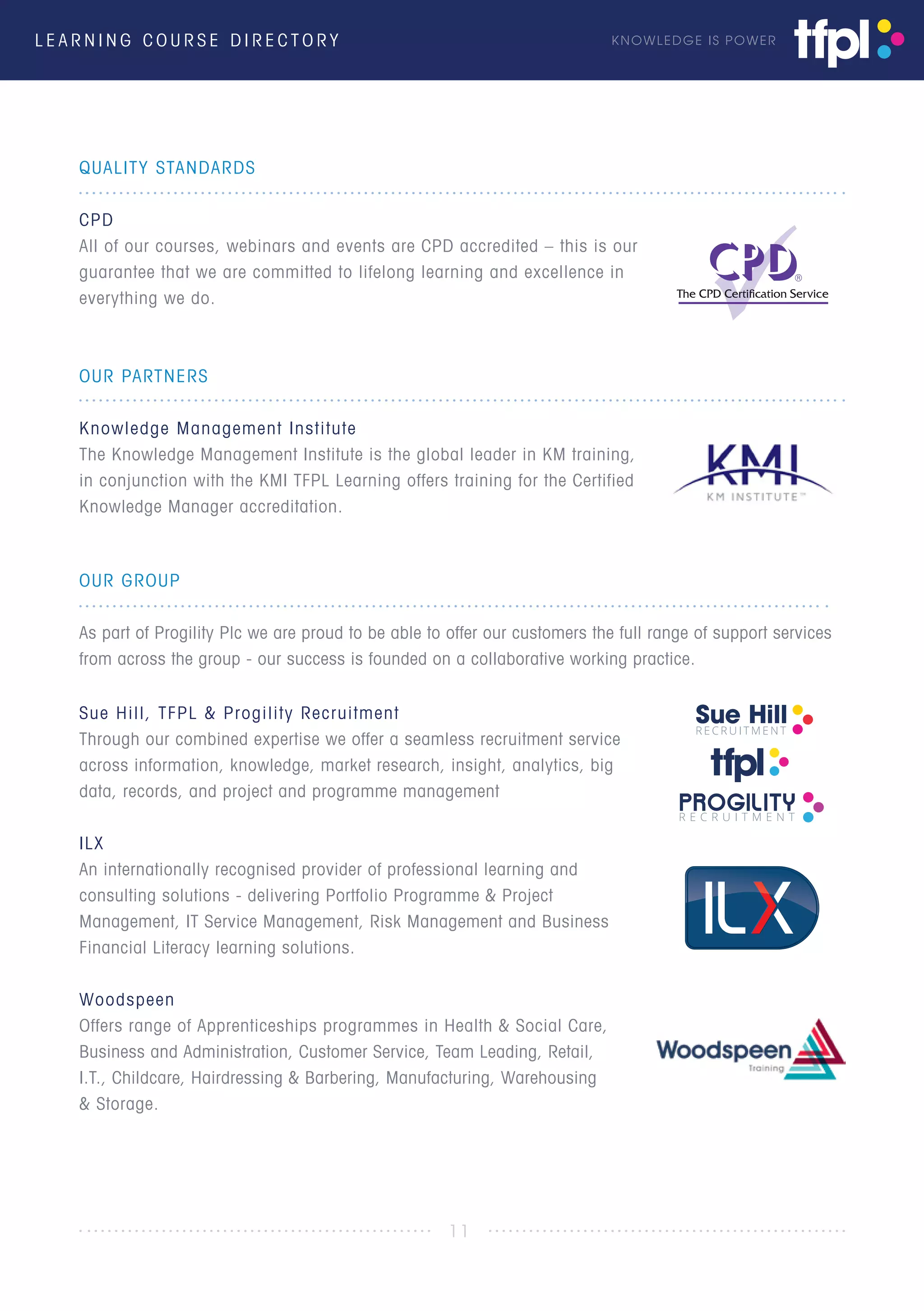 L E A R N I N G C O U R S E D I R E C T O R Y KNOWLEDGE IS POWER
OUR GROUP
As part of Progility Plc we are proud to be able to offer our customers the full range of support services
from across the group - our success is founded on a collaborative working practice.
Sue Hill, TFPL & Progility Recruitment
Through our combined expertise we offer a seamless recruitment service
across information, knowledge, market research, insight, analytics, big
data, records, and project and programme management
ILX
An internationally recognised provider of professional learning and
consulting solutions - delivering Portfolio Programme & Project
Management, IT Service Management, Risk Management and Business
Financial Literacy learning solutions.
Woodspeen
Offers range of Apprenticeships programmes in Health & Social Care,
Business and Administration, Customer Service, Team Leading, Retail,
I.T., Childcare, Hairdressing & Barbering, Manufacturing, Warehousing
& Storage.
11
QUALITY STANDARDS
CPD
All of our courses, webinars and events are CPD accredited – this is our
guarantee that we are committed to lifelong learning and excellence in
everything we do.
OUR PARTNERS
Knowledge Management Institute
The Knowledge Management Institute is the global leader in KM training,
in conjunction with the KMI TFPL Learning offers training for the Certified
Knowledge Manager accreditation.
®
 