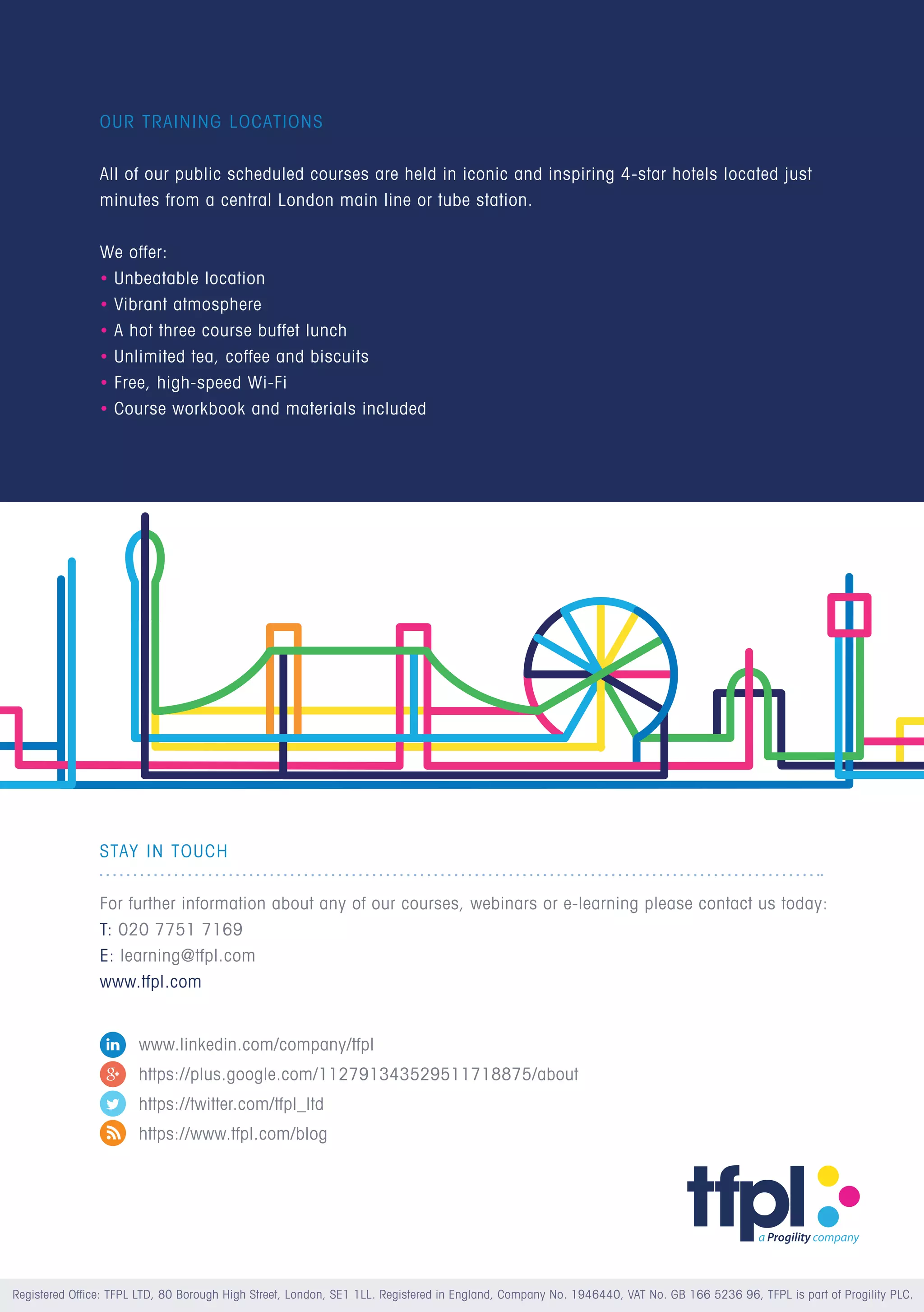 STAY IN TOUCH
		
For further information about any of our courses, webinars or e-learning please contact us today:
T: 020 7751 7169
E: learning@tfpl.com
www.tfpl.com
OUR TRAINING LOCATIONS
All of our public scheduled courses are held in iconic and inspiring 4-star hotels located just
minutes from a central London main line or tube station.
We offer:
• Unbeatable location
• Vibrant atmosphere
• A hot three course buffet lunch
• Unlimited tea, coffee and biscuits
• Free, high-speed Wi-Fi
• Course workbook and materials included
Registered Office: TFPL LTD, 80 Borough High Street, London, SE1 1LL. Registered in England, Company No. 1946440, VAT No. GB 166 5236 96, TFPL is part of Progility PLC.
www.linkedin.com/company/tfpl
https://plus.google.com/112791343529511718875/about
https://twitter.com/tfpl_ltd
https://www.tfpl.com/blog
 