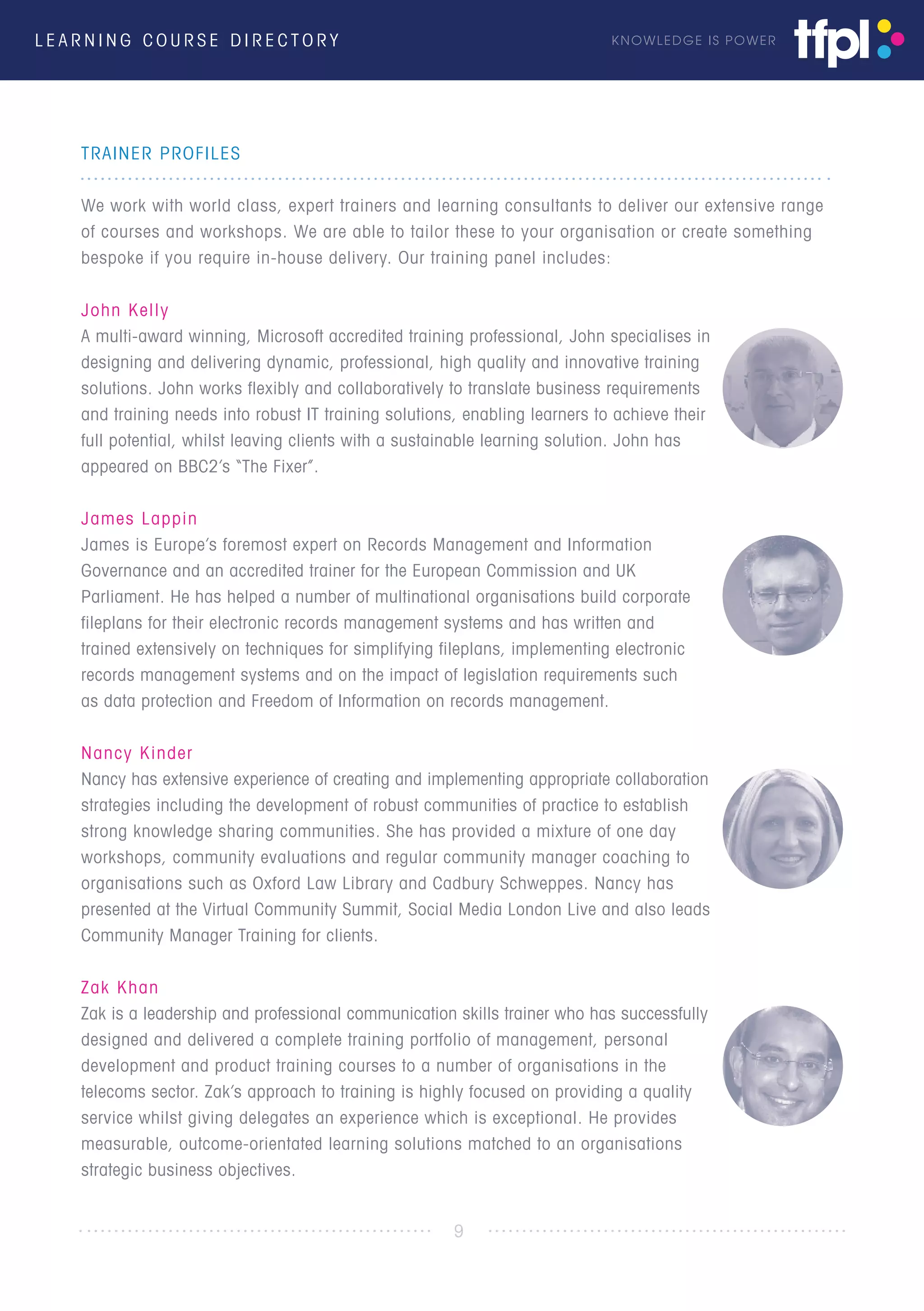 L E A R N I N G C O U R S E D I R E C T O R Y KNOWLEDGE IS POWER
TRAINER PROFILES
We work with world class, expert trainers and learning consultants to deliver our extensive range
of courses and workshops. We are able to tailor these to your organisation or create something
bespoke if you require in-house delivery. Our training panel includes:
John Kelly
A multi-award winning, Microsoft accredited training professional, John specialises in
designing and delivering dynamic, professional, high quality and innovative training
solutions. John works flexibly and collaboratively to translate business requirements
and training needs into robust IT training solutions, enabling learners to achieve their
full potential, whilst leaving clients with a sustainable learning solution. John has
appeared on BBC2’s “The Fixer”.
James Lappin
James is Europe’s foremost expert on Records Management and Information
Governance and an accredited trainer for the European Commission and UK
Parliament. He has helped a number of multinational organisations build corporate
fileplans for their electronic records management systems and has written and
trained extensively on techniques for simplifying fileplans, implementing electronic
records management systems and on the impact of legislation requirements such
as data protection and Freedom of Information on records management.
Nancy Kinder
Nancy has extensive experience of creating and implementing appropriate collaboration
strategies including the development of robust communities of practice to establish
strong knowledge sharing communities. She has provided a mixture of one day
workshops, community evaluations and regular community manager coaching to
organisations such as Oxford Law Library and Cadbury Schweppes. Nancy has
presented at the Virtual Community Summit, Social Media London Live and also leads
Community Manager Training for clients.
Zak Khan
Zak is a leadership and professional communication skills trainer who has successfully
designed and delivered a complete training portfolio of management, personal
development and product training courses to a number of organisations in the
telecoms sector. Zak’s approach to training is highly focused on providing a quality
service whilst giving delegates an experience which is exceptional. He provides
measurable, outcome-orientated learning solutions matched to an organisations
strategic business objectives.
9
 