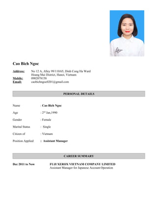 Cao Bich Ngoc
Address: No 12 A, Alley 99/110/65, Dinh Cong Ha Ward
Hoang Mai District, Hanoi, Vietnam
Mobile: 0902078158
Email: caobichngoc0201@gmail.com
PERSONAL DETAILS
Name : Cao Bich Ngoc
Age : 2nd
Jan,1990
Gender : Female
Marital Status : Single
Citizen of : Vietnam
Position Applied : Assistant Manager
CAREER SUMMARY
Dec 2011 to Now FUJI XEROX VIETNAM COMPANY LIMITED
Assistant Manager for Japanese Account Operation
 