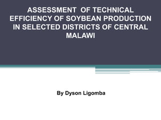 ASSESSMENT OF TECHNICAL
EFFICIENCY OF SOYBEAN PRODUCTION
IN SELECTED DISTRICTS OF CENTRAL
MALAWI
By Dyson Ligomba
 