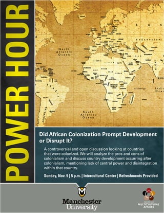 Did African Colonization Prompt Development
or Disrupt It?
Sunday, Nov. 9 | 5 p.m. | Intercultural Center | Refreshments Provided
A controversial and open discussion looking at countries
that were colonized. We will analyze the pros and cons of
colonialism and discuss country development occurring after
colonialism, mentioning lack of central power and disintegration
within that country.
POWERHOUR
 