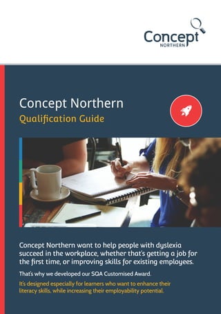 Concept Northern
Qualification Guide
Concept Northern want to help people with dyslexia
succeed in the workplace, whether that’s getting a job for
the first time, or improving skills for existing employees.
It’s designed especially for learners who want to enhance their
literacy skills, while increasing their employability potential.
That’s why we developed our SQA Customised Award.
 