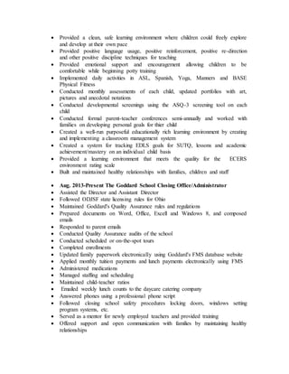  Provided a clean, safe learning environment where children could freely explore
and develop at their own pace
 Provided positive language usage, positive reinforcement, positive re-direction
and other positive discipline techniques for teaching
 Provided emotional support and encouragement allowing children to be
comfortable while beginning potty training
 Implemented daily activities in ASL, Spanish, Yoga, Manners and BASE
Physical Fitness
 Conducted monthly assessments of each child, updated portfolios with art,
pictures and anecdotal notations
 Conducted developmental screenings using the ASQ-3 screening tool on each
child
 Conducted formal parent-teacher conferences semi-annually and worked with
families on developing personal goals for thier child
 Created a well-run purposeful educationally rich learning environment by creating
and implementing a classroom management system
 Created a system for tracking EDLS goals for SUTQ, lessons and academic
achievement/mastery on an individual child basis
 Provided a learning environment that meets the quality for the ECERS
environment rating scale
 Built and maintained healthy relationships with families, children and staff
 Aug. 2013-Present The Goddard School Closing Office/Administrator
 Assisted the Director and Assistant Director
 Followed ODJSF state licensing rules for Ohio
 Maintained Goddard's Quality Assurance rules and regulations
 Prepared documents on Word, Office, Excell and Windows 8, and composed
emails
 Responded to parent emails
 Conducted Quality Assurance audits of the school
 Conducted scheduled or on-the-spot tours
 Completed enrollments
 Updated family paperwork electronically using Goddard's FMS database website
 Applied monthly tuition payments and lunch payments electronically using FMS
 Administered medications
 Managed staffing and scheduling
 Maintained child-teacher ratios
 Emailed weekly lunch counts to the daycare catering company
 Answered phones using a professional phone script
 Followed closing school safety procedures locking doors, windows setting
program systems, etc.
 Served as a mentor for newly employed teachers and provided training
 Offered support and open communication with families by maintaining healthy
relationships
 