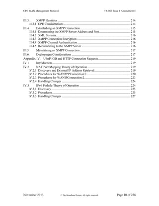 CPE WAN Management Protocol TR-069 Issue 1 Amendment 5
November 2013 © The Broadband Forum. All rights reserved. Page 10 of 228
III.3 XMPP Identities ............................................................................................. 214
III.3.1 CPE Considerations ..................................................................................... 214
III.4 Establishing an XMPP Connection ................................................................ 215
III.4.1 Determining the XMPP Server Address and Port........................................ 215
III.4.2 XML Streams............................................................................................... 216
III.4.3 XMPP Connection Encryption .................................................................... 216
III.4.4 XMPP Channel Authentication.................................................................... 216
III.4.5 Reconnecting to the XMPP Server .............................................................. 216
III.5 Maintaining an XMPP Connection ................................................................ 217
III.6 Deployment Considerations ........................................................................... 217
Appendix IV. UPnP IGD and HTTP Connection Requests......................................... 219
IV.1 Introduction .................................................................................................... 219
IV.2 NAT Port Mapping Theory of Operation....................................................... 219
IV.2.1 Discovery and External IP Address Retrieval.............................................. 219
IV.2.2 Procedures for WANPPPConnection:1 ....................................................... 220
IV.2.3 Procedures for WANIPConnection:2........................................................... 223
IV.2.4 Handling Changes........................................................................................ 224
IV.3 IPv6 Pinhole Theory of Operation ................................................................. 224
IV.3.1 Discovery ..................................................................................................... 225
IV.3.2 Procedures.................................................................................................... 225
IV.3.3 Handling Changes........................................................................................ 227
 