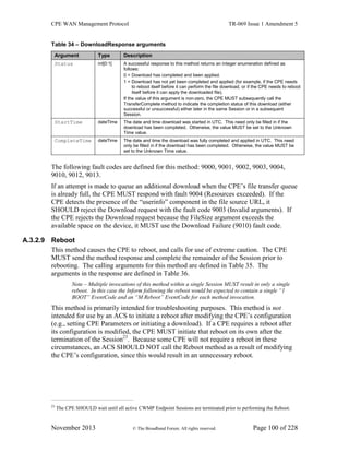 CPE WAN Management Protocol TR-069 Issue 1 Amendment 5
November 2013 © The Broadband Forum. All rights reserved. Page 100 of 228
Table 34 – DownloadResponse arguments
Argument Type Description
Status int[0:1] A successful response to this method returns an integer enumeration defined as
follows:
0 = Download has completed and been applied.
1 = Download has not yet been completed and applied (for example, if the CPE needs
to reboot itself before it can perform the file download, or if the CPE needs to reboot
itself before it can apply the downloaded file).
If the value of this argument is non-zero, the CPE MUST subsequently call the
TransferComplete method to indicate the completion status of this download (either
successful or unsuccessful) either later in the same Session or in a subsequent
Session.
StartTime dateTime The date and time download was started in UTC. This need only be filled in if the
download has been completed. Otherwise, the value MUST be set to the Unknown
Time value.
CompleteTime dateTime The date and time the download was fully completed and applied in UTC. This need
only be filled in if the download has been completed. Otherwise, the value MUST be
set to the Unknown Time value.
The following fault codes are defined for this method: 9000, 9001, 9002, 9003, 9004,
9010, 9012, 9013.
If an attempt is made to queue an additional download when the CPE’s file transfer queue
is already full, the CPE MUST respond with fault 9004 (Resources exceeded). If the
CPE detects the presence of the “userinfo” component in the file source URL, it
SHOULD reject the Download request with the fault code 9003 (Invalid arguments). If
the CPE rejects the Download request because the FileSize argument exceeds the
available space on the device, it MUST use the Download Failure (9010) fault code.
A.3.2.9 Reboot
This method causes the CPE to reboot, and calls for use of extreme caution. The CPE
MUST send the method response and complete the remainder of the Session prior to
rebooting. The calling arguments for this method are defined in Table 35. The
arguments in the response are defined in Table 36.
Note – Multiple invocations of this method within a single Session MUST result in only a single
reboot. In this case the Inform following the reboot would be expected to contain a single “1
BOOT” EventCode and an “M Reboot” EventCode for each method invocation.
This method is primarily intended for troubleshooting purposes. This method is not
intended for use by an ACS to initiate a reboot after modifying the CPE’s configuration
(e.g., setting CPE Parameters or initiating a download). If a CPE requires a reboot after
its configuration is modified, the CPE MUST initiate that reboot on its own after the
termination of the Session23
. Because some CPE will not require a reboot in these
circumstances, an ACS SHOULD NOT call the Reboot method as a result of modifying
the CPE’s configuration, since this would result in an unnecessary reboot.
23
The CPE SHOULD wait until all active CWMP Endpoint Sessions are terminated prior to performing the Reboot.
 
