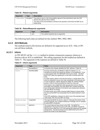 CPE WAN Management Protocol TR-069 Issue 1 Amendment 5
November 2013 © The Broadband Forum. All rights reserved. Page 101 of 228
Table 35 – Reboot arguments
Argument Type Description
CommandKey string(32) The string to return in the CommandKey element of the InformStruct when the CPE
reboots and calls the Inform method.
The value of the CommandKey is entirely at the discretion of the ACS and MAY be an
empty string.
Table 36 – RebootResponse arguments
Argument Type Description
- void This method response has no arguments.
The following fault codes are defined for this method: 9001, 9002, 9003.
A.3.3 ACS Methods
The methods listed in this Section are defined to be supported on an ACS. Only a CPE
can call these methods.
A.3.3.1 Inform
A CPE MUST call the Inform method to initiate a transaction sequence whenever a
Session with an ACS is established. The calling arguments for this method are defined in
Table 37. The arguments in the response are defined in Table 38.
Table 37 – Inform arguments
Argument Type Value
DeviceId DeviceIdStruct A structure that uniquely identifies the CPE, defined in Table 39.
Event EventStruct[64] An array of structures, as defined in Table 8 in Section 3.7.1.5,
indicating the events that caused the Session to be established. If one
or more causes exist, the CPE MUST list all such causes. The ACS
MUST NOT place any significance on the order of events within this
array.
If a CPE needs to deliver more than 64 events in a single Inform (this
would be expected to occur only under exceptional circumstances and
on rare occasions), it MUST discard the oldest “M” (method-related)
events in order to avoid exceeding the maximum array size.
If the Session was established solely because the previous Session
terminated unsuccessfully, this array MUST NOT contain events that
have already been delivered (if all events have already been delivered
this array MUST be empty).
If further events occur while a previous failed Session is being retried,
the new events MUST be incorporated into the retried Session’s event
array.
If the CPE establishes a Session for which none of the standard event
codes apply, then this array MAY be empty.
MaxEnvelopes unsignedInt This argument MUST be set to a value of 1 because this version of the
protocol supports only a single envelope per message, and on reception
its value MUST be ignored.
CurrentTime dateTime The current date and time known to the CPE. This MUST be
represented in the local time zone of the CPE, and MUST include the
local time-zone offset from UTC (with appropriate adjustment for daylight
savings time). How the local time zone is determined by the CPE is
beyond the scope of this specification.
 