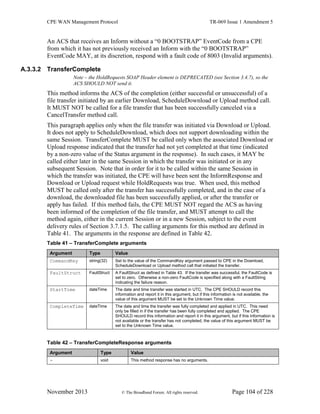 CPE WAN Management Protocol TR-069 Issue 1 Amendment 5
November 2013 © The Broadband Forum. All rights reserved. Page 104 of 228
An ACS that receives an Inform without a “0 BOOTSTRAP” EventCode from a CPE
from which it has not previously received an Inform with the “0 BOOTSTRAP”
EventCode MAY, at its discretion, respond with a fault code of 8003 (Invalid arguments).
A.3.3.2 TransferComplete
Note – the HoldRequests SOAP Header element is DEPRECATED (see Section 3.4.7), so the
ACS SHOULD NOT send it.
This method informs the ACS of the completion (either successful or unsuccessful) of a
file transfer initiated by an earlier Download, ScheduleDownload or Upload method call.
It MUST NOT be called for a file transfer that has been successfully canceled via a
CancelTransfer method call.
This paragraph applies only when the file transfer was initiated via Download or Upload.
It does not apply to ScheduleDownload, which does not support downloading within the
same Session. TransferComplete MUST be called only when the associated Download or
Upload response indicated that the transfer had not yet completed at that time (indicated
by a non-zero value of the Status argument in the response). In such cases, it MAY be
called either later in the same Session in which the transfer was initiated or in any
subsequent Session. Note that in order for it to be called within the same Session in
which the transfer was initiated, the CPE will have been sent the InformResponse and
Download or Upload request while HoldRequests was true. When used, this method
MUST be called only after the transfer has successfully completed, and in the case of a
download, the downloaded file has been successfully applied, or after the transfer or
apply has failed. If this method fails, the CPE MUST NOT regard the ACS as having
been informed of the completion of the file transfer, and MUST attempt to call the
method again, either in the current Session or in a new Session, subject to the event
delivery rules of Section 3.7.1.5. The calling arguments for this method are defined in
Table 41. The arguments in the response are defined in Table 42.
Table 41 – TransferComplete arguments
Argument Type Value
CommandKey string(32) Set to the value of the CommandKey argument passed to CPE in the Download,
ScheduleDownload or Upload method call that initiated the transfer.
FaultStruct FaultStruct A FaultStruct as defined in Table 43. If the transfer was successful, the FaultCode is
set to zero. Otherwise a non-zero FaultCode is specified along with a FaultString
indicating the failure reason.
StartTime dateTime The date and time transfer was started in UTC. The CPE SHOULD record this
information and report it in this argument, but if this information is not available, the
value of this argument MUST be set to the Unknown Time value.
CompleteTime dateTime The date and time the transfer was fully completed and applied in UTC. This need
only be filled in if the transfer has been fully completed and applied. The CPE
SHOULD record this information and report it in this argument, but if this information is
not available or the transfer has not completed, the value of this argument MUST be
set to the Unknown Time value.
Table 42 – TransferCompleteResponse arguments
Argument Type Value
- void This method response has no arguments.
 
