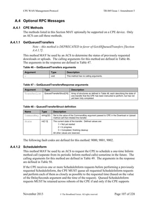 CPE WAN Management Protocol TR-069 Issue 1 Amendment 5
November 2013 © The Broadband Forum. All rights reserved. Page 107 of 228
A.4 Optional RPC Messages
A.4.1 CPE Methods
The methods listed in this Section MAY optionally be supported on a CPE device. Only
an ACS can call these methods.
A.4.1.1 GetQueuedTransfers
Note – this method is DEPRECATED in favor of GetAllQueuedTransfers [Section
A.4.1.7].
This method MAY be used by an ACS to determine the status of previously requested
downloads or uploads. The calling arguments for this method are defined in Table 46.
The arguments in the response are defined in Table 47.
Table 46 – GetQueuedTransfers arguments
Argument Type Description
- void This method has no calling arguments.
Table 47 – GetQueuedTransfersResponse arguments
Argument Type Description
TransferList QueuedTransferStruct[16] Array of structures as defined in Table 48, each describing the state of
one transfer that the CPE has been instructed to perform, but has not
yet been fully completed.
Table 48 – QueuedTransferStruct definition
Name Type Description
CommandKey string(32) Set to the value of the CommandKey argument passed to CPE in the Download or Upload
method call that initiated the transfer.
State int[1:3] The current state of the transfer. Defined values are:
1 = Not yet started
2 = In progress
3 = Completed, finishing cleanup
All other values are reserved.
The following fault codes are defined for this method: 9000, 9001, 9002.
A.4.1.2 ScheduleInform
This method MAY be used by an ACS to request the CPE to schedule a one-time Inform
method call (separate from its periodic Inform method calls) sometime in the future. The
calling arguments for this method are defined in Table 49. The arguments in the response
are defined in Table 50.
If the CPE receives one or more ScheduleInform requests before performing a previously
requested ScheduleInform, the CPE MUST queue all requested ScheduleInform requests
and perform each of them as closely as possible to the requested time (based on the value
of the DelaySeconds argument and the time of the request). Queued ScheduleInform
requests MUST be retained across reboots of the CPE if and only if the CPE supports
 