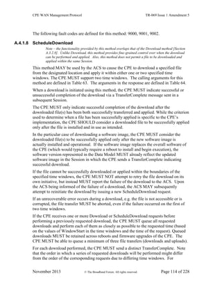 CPE WAN Management Protocol TR-069 Issue 1 Amendment 5
November 2013 © The Broadband Forum. All rights reserved. Page 114 of 228
The following fault codes are defined for this method: 9000, 9001, 9002.
A.4.1.8 ScheduleDownload
Note – the functionality provided by this method overlaps that of the Download method [Section
A.3.2.8]. Unlike Download, this method provides fine-grained control over when the download
can be performed and applied. Also, this method does not permit a file to be downloaded and
applied within the same Session.
This method MAY be used by the ACS to cause the CPE to download a specified file
from the designated location and apply it within either one or two specified time
windows. The CPE MUST support two time windows. The calling arguments for this
method are defined in Table 63. The arguments in the response are defined in Table 64.
When a download is initiated using this method, the CPE MUST indicate successful or
unsuccessful completion of the download via a TransferComplete message sent in a
subsequent Session.
The CPE MUST only indicate successful completion of the download after the
downloaded file(s) has been both successfully transferred and applied. While the criterion
used to determine when a file has been successfully applied is specific to the CPE’s
implementation, the CPE SHOULD consider a downloaded file to be successfully applied
only after the file is installed and in use as intended.
In the particular case of downloading a software image, the CPE MUST consider the
downloaded file(s) to be successfully applied only after the new software image is
actually installed and operational. If the software image replaces the overall software of
the CPE (which would typically require a reboot to install and begin execution), the
software version represented in the Data Model MUST already reflect the updated
software image in the Session in which the CPE sends a TransferComplete indicating
successful download.
If the file cannot be successfully downloaded or applied within the boundaries of the
specified time windows, the CPE MUST NOT attempt to retry the file download on its
own initiative, but instead MUST report the failure of the download to the ACS. Upon
the ACS being informed of the failure of a download, the ACS MAY subsequently
attempt to reinitiate the download by issuing a new ScheduleDownload request.
If an unrecoverable error occurs during a download, e.g. the file is not accessible or is
corrupted, the file transfer MUST be aborted, even if the failure occurred on the first of
two time windows.
If the CPE receives one or more Download or ScheduleDownload requests before
performing a previously requested download, the CPE MUST queue all requested
downloads and perform each of them as closely as possible to the requested time (based
on the values of WindowStart in the time windows and the time of the request). Queued
downloads MUST be retained across reboots and firmware upgrades of the CPE. The
CPE MUST be able to queue a minimum of three file transfers (downloads and uploads).
For each download performed, the CPE MUST send a distinct TransferComplete. Note
that the order in which a series of requested downloads will be performed might differ
from the order of the corresponding requests due to differing time windows. For
 